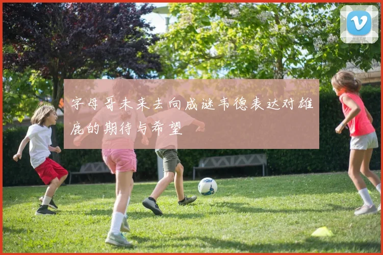 字母哥未来去向成谜韦德表达对雄鹿的期待与希望