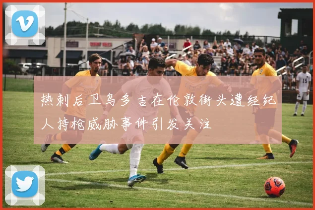 热刺后卫乌多吉在伦敦街头遭经纪人持枪威胁事件引发关注
