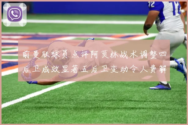 前曼联球员点评阿莫林战术调整四后卫成效显著五后卫变动令人费解