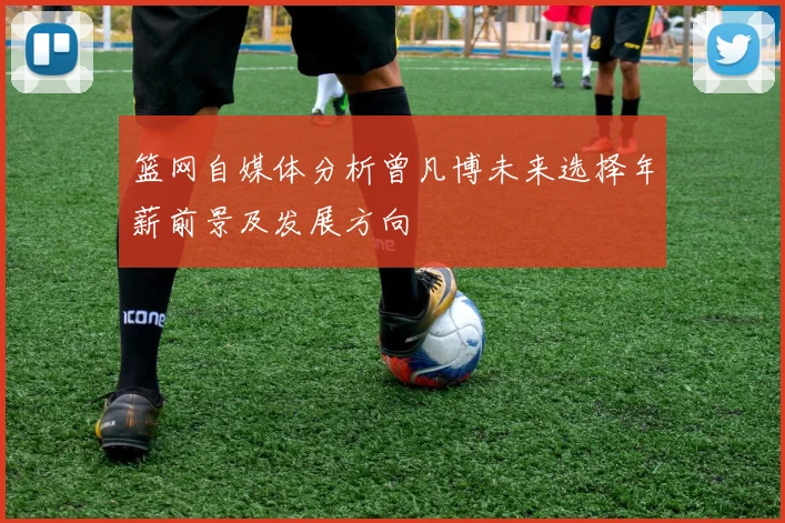 篮网自媒体分析曾凡博未来选择年薪前景及发展方向