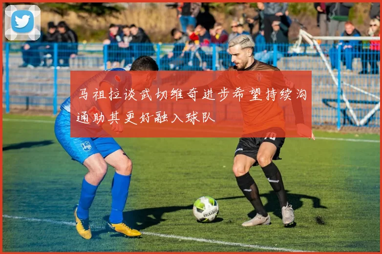 马祖拉谈武切维奇进步希望持续沟通助其更好融入球队