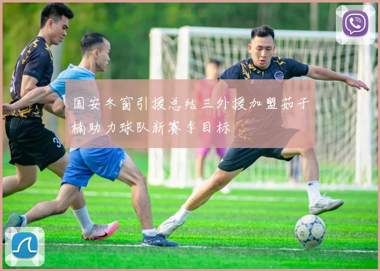 国安冬窗引援总结三外援加盟茹子楠助力球队新赛季目标