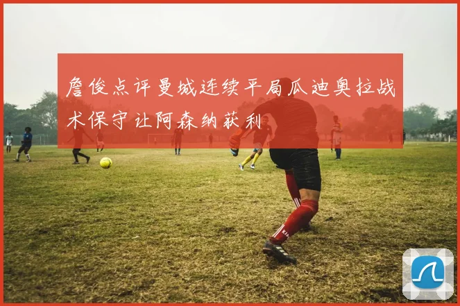 詹俊点评曼城连续平局瓜迪奥拉战术保守让阿森纳获利
