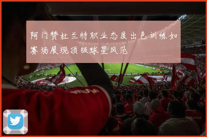 阿门赞杜兰特职业态度出色训练如赛场展现顶级球星风范