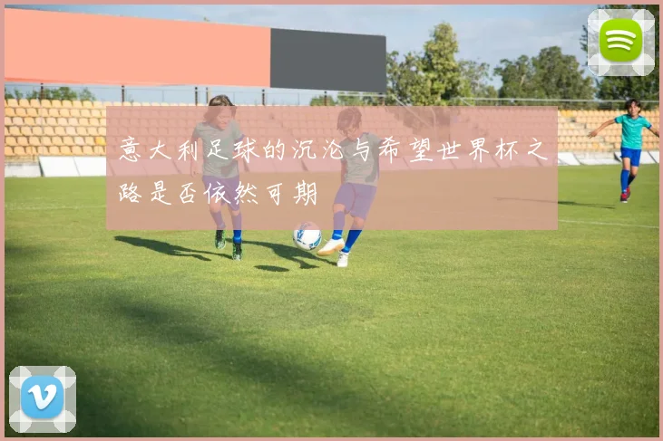 意大利足球的沉沦与希望世界杯之路是否依然可期