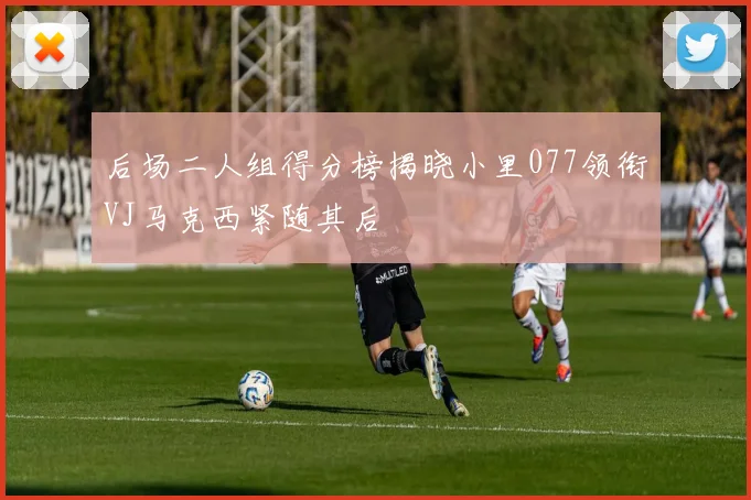 后场二人组得分榜揭晓小里077领衔VJ马克西紧随其后