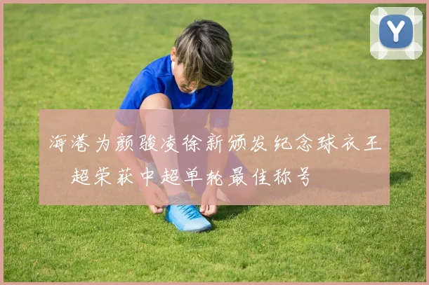 海港为颜骏凌徐新颁发纪念球衣王燊超荣获中超单轮最佳称号