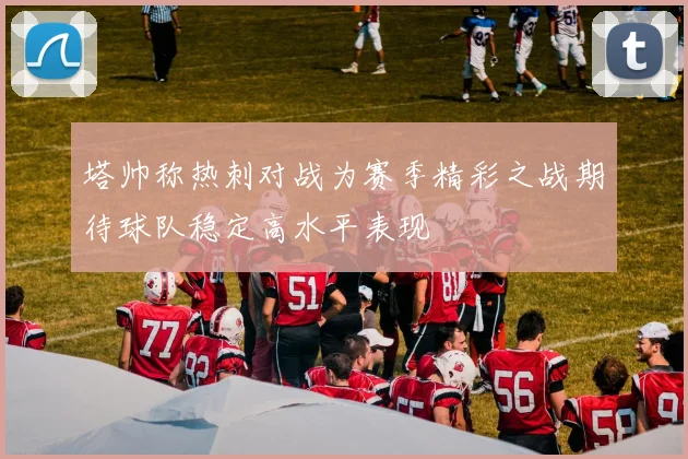 塔帅称热刺对战为赛季精彩之战期待球队稳定高水平表现