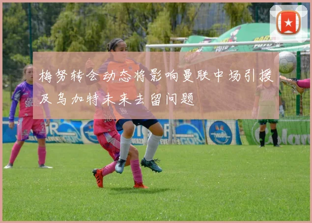 梅努转会动态将影响曼联中场引援及乌加特未来去留问题