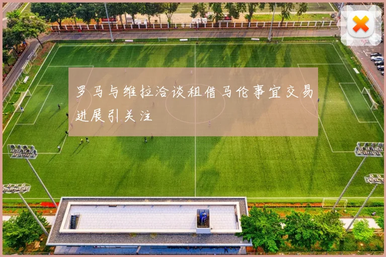 罗马与维拉洽谈租借马伦事宜交易进展引关注