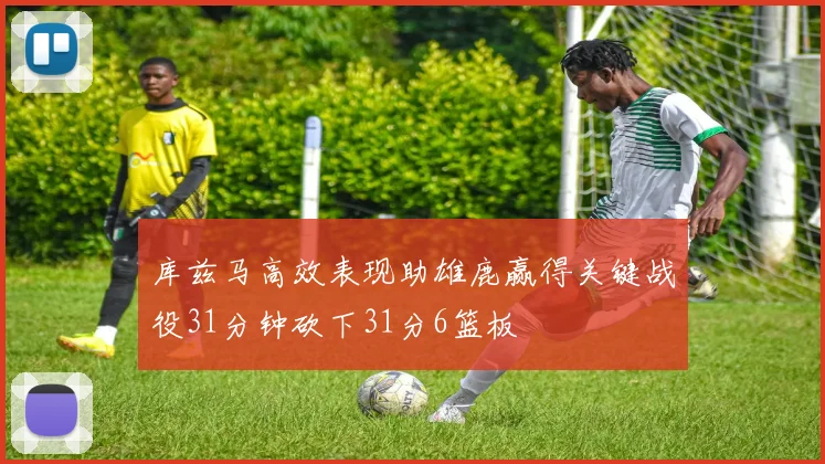 库兹马高效表现助雄鹿赢得关键战役31分钟砍下31分6篮板