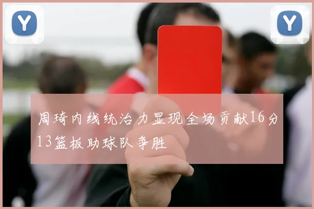周琦内线统治力显现全场贡献16分13篮板助球队争胜