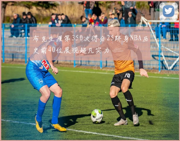布克生涯第350次得分25跻身NBA历史前40位展现超凡实力
