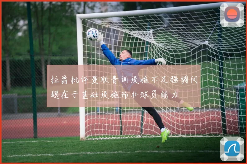 拉爵批评曼联青训设施不足强调问题在于基础设施而非球员能力