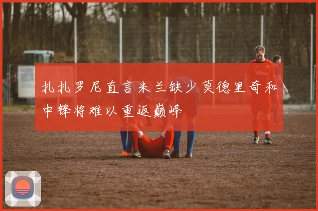 扎扎罗尼直言米兰缺少莫德里奇和中锋将难以重返巅峰