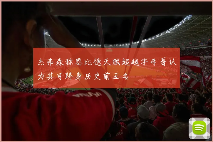 杰弗森称恩比德天赋超越字母哥认为其可跻身历史前五名