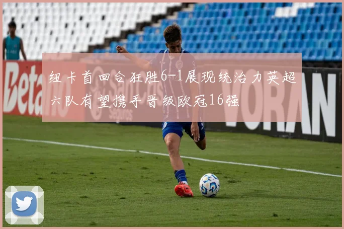 纽卡首回合狂胜6-1展现统治力英超六队有望携手晋级欧冠16强