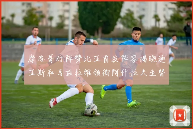 摩洛哥对阵赞比亚首发阵容揭晓迪亚斯和马兹拉维领衔阿什拉夫坐替补席