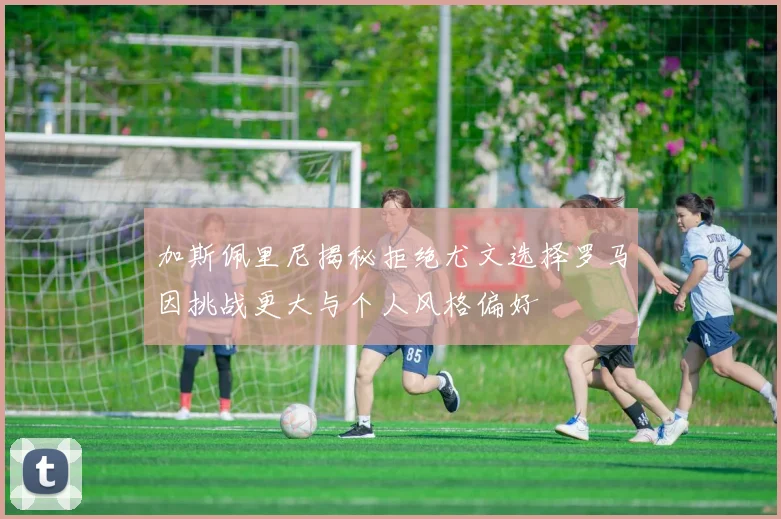 加斯佩里尼揭秘拒绝尤文选择罗马因挑战更大与个人风格偏好