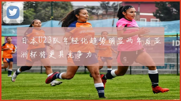 日本U23队年轻化趋势明显两年后亚洲杯将更具竞争力