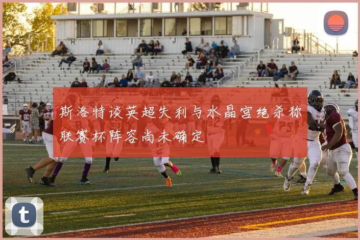 斯洛特谈英超失利与水晶宫绝杀称联赛杯阵容尚未确定