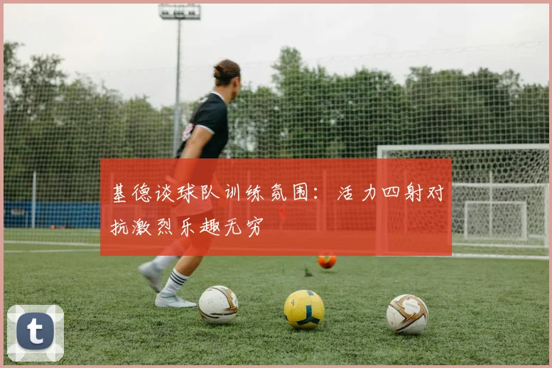 基德谈球队训练氛围：活力四射对抗激烈乐趣无穷