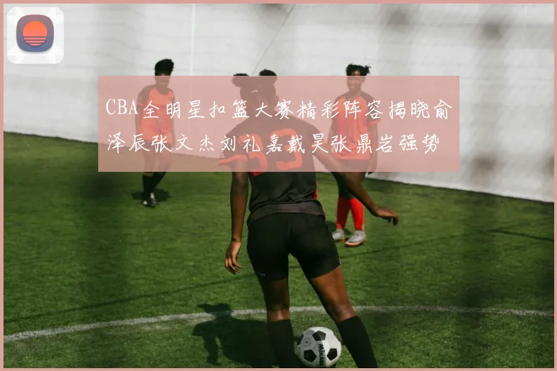 CBA全明星扣篮大赛精彩阵容揭晓俞泽辰张文杰刘礼嘉戴昊张鼎岩强势参赛