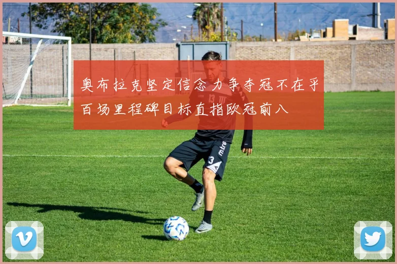 奥布拉克坚定信念力争夺冠不在乎百场里程碑目标直指欧冠前八