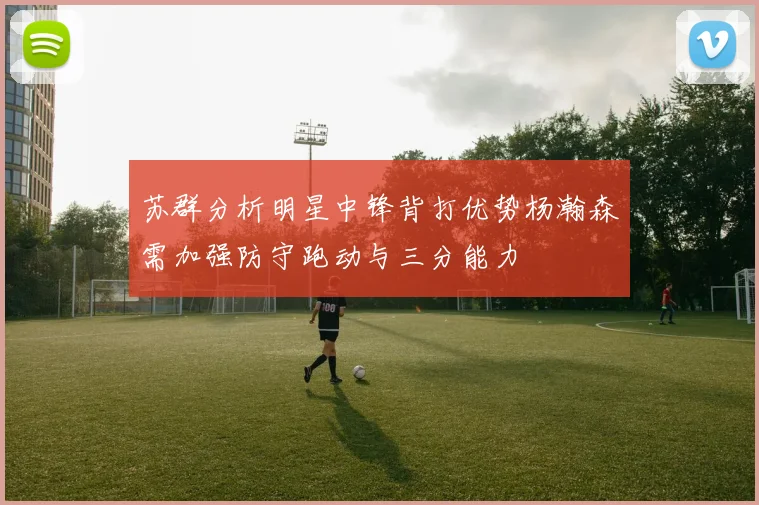 苏群分析明星中锋背打优势杨瀚森需加强防守跑动与三分能力