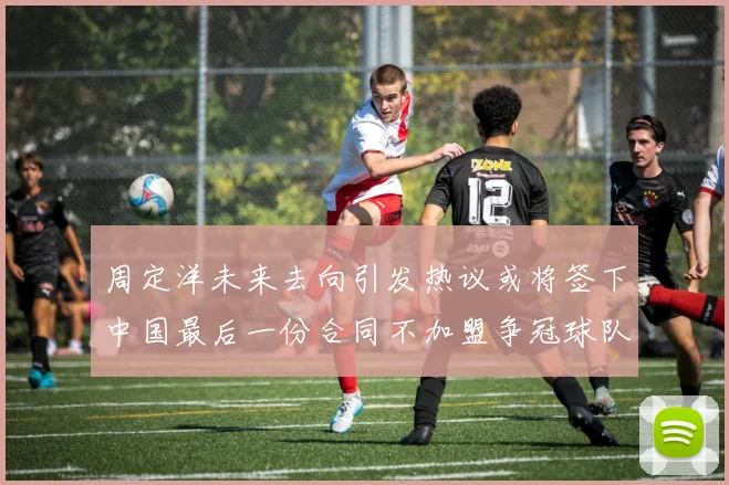 周定洋未来去向引发热议或将签下中国最后一份合同不加盟争冠球队