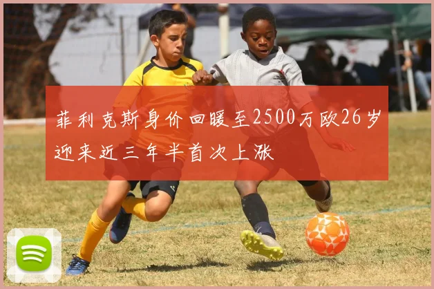 菲利克斯身价回暖至2500万欧26岁迎来近三年半首次上涨