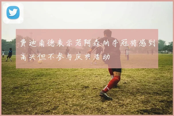 费迪南德表示若阿森纳夺冠将感到高兴但不参与庆典活动