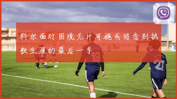 科尔面对困境无计可施或将告别执教生涯的最后一季