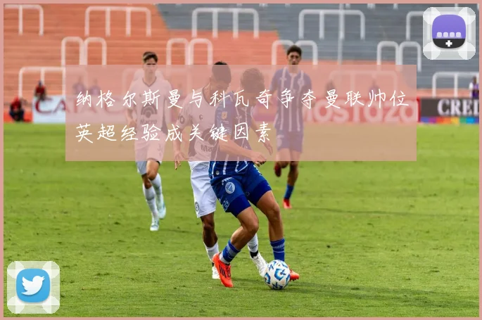 纳格尔斯曼与科瓦奇争夺曼联帅位英超经验成关键因素