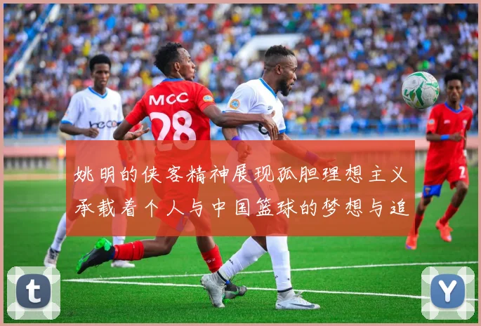 姚明的侠客精神展现孤胆理想主义承载着个人与中国篮球的梦想与追求