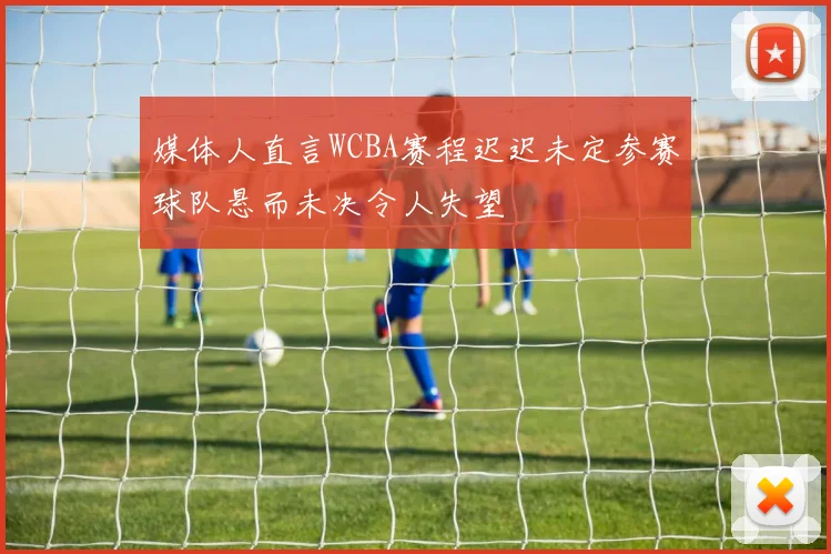 媒体人直言WCBA赛程迟迟未定参赛球队悬而未决令人失望