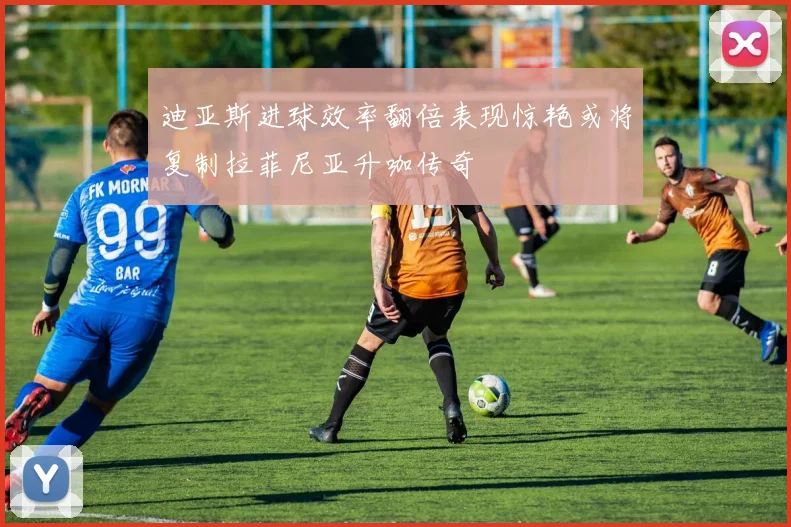 迪亚斯进球效率翻倍表现惊艳或将复制拉菲尼亚升咖传奇