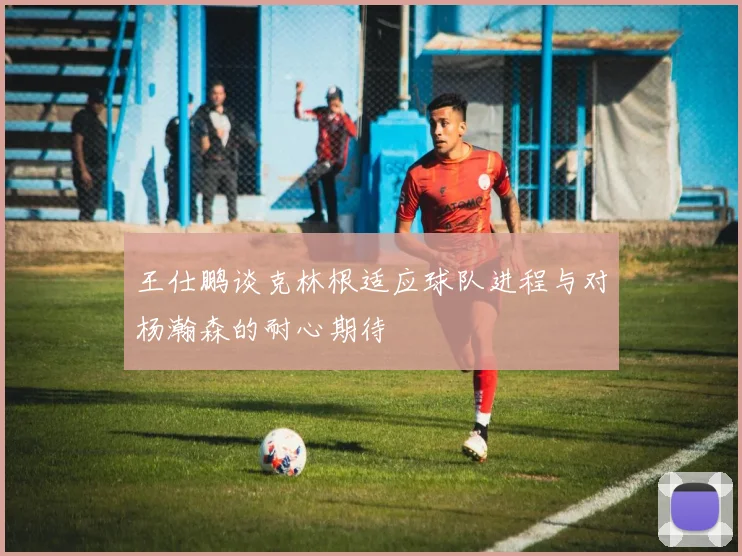 王仕鹏谈克林根适应球队进程与对杨瀚森的耐心期待