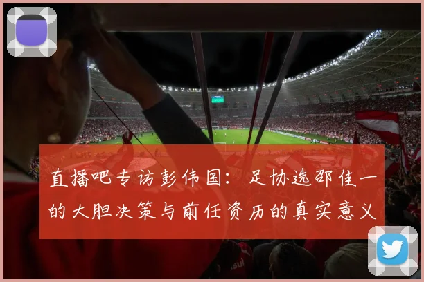 直播吧专访彭伟国：足协选邵佳一的大胆决策与前任资历的真实意义