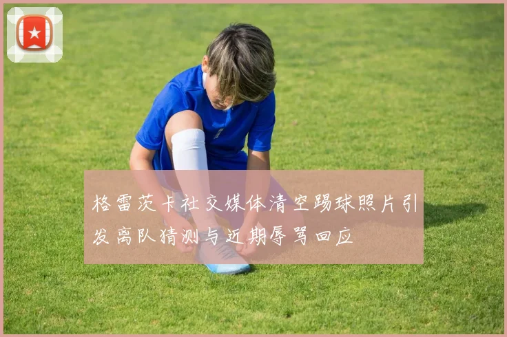 格雷茨卡社交媒体清空踢球照片引发离队猜测与近期辱骂回应